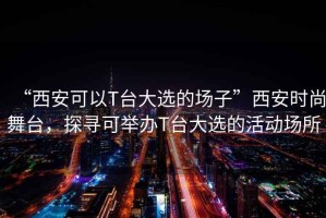 “西安可以T臺(tái)大選的場(chǎng)子”西安時(shí)尚舞臺(tái)，探尋可舉辦T臺(tái)大選的活動(dòng)場(chǎng)所