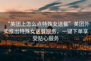 “美團上怎么點特殊女送餐”美團外賣推出特殊女送餐服務(wù)，一鍵下單享受貼心服務(wù)