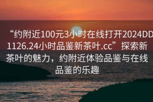 “約附近100元3小時(shí)在線打開(kāi)2024DD1126.24小時(shí)品鑒新茶葉.cc”探索新茶葉的魅力，約附近體驗(yàn)品鑒與在線品鑒的樂(lè)趣