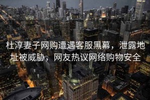 杜淳妻子網(wǎng)購遭遇客服黑幕，泄露地址被威脅，網(wǎng)友熱議網(wǎng)絡(luò)購物安全