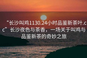 “長(zhǎng)沙叫雞1130.24小時(shí)品鑒新茶葉.cc”長(zhǎng)沙夜色與茶香，一場(chǎng)關(guān)于叫雞與品鑒新茶的奇妙之旅