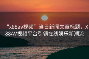 “x88av視頻”當(dāng)日新聞文章標(biāo)題，X88AV視頻平臺引領(lǐng)在線娛樂新潮流