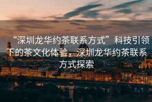 “深圳龍華約茶聯(lián)系方式”科技引領(lǐng)下的茶文化體驗，深圳龍華約茶聯(lián)系方式探索
