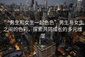 “男生和女生一起色色”男生與女生之間的色彩，探索共同成長(zhǎng)的多元維度