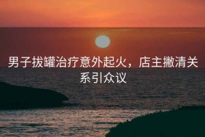 男子拔罐治療意外起火，店主撇清關(guān)系引眾議
