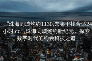 “珠海同城炮約1130.去哪里找合適24小時.cc”珠海同城炮約新紀(jì)元，探索數(shù)字時代的約會科技之道