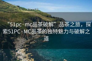 “51pc·mc品茶破解”品茶之旅，探索51PC·MC品茶的獨(dú)特魅力與破解之道