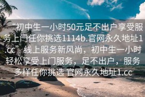 “初中生一小時(shí)50元足不出戶享受服務(wù)上門任你挑選1114b.官網(wǎng)永久地址1.cc”線上服務(wù)新風(fēng)尚，初中生一小時(shí)輕松享受上門服務(wù)，足不出戶，服務(wù)多樣任你挑選 官網(wǎng)永久地址1.cc