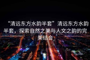 “清遠(yuǎn)東方水韻半套”清遠(yuǎn)東方水韻半套，探索自然之美與人文之韻的完美結(jié)合