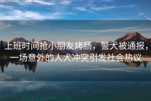 上班時(shí)間搶小朋友烤腸，警犬被通報(bào)，一場(chǎng)意外的人犬沖突引發(fā)社會(huì)熱議