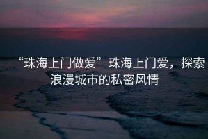 “珠海上門做愛”珠海上門愛，探索浪漫城市的私密風情