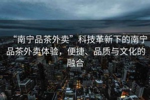 “南寧品茶外賣”科技革新下的南寧品茶外賣體驗(yàn)，便捷、品質(zhì)與文化的融合