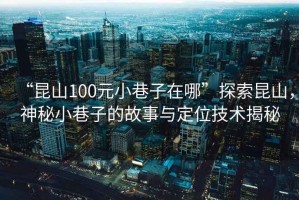 “昆山100元小巷子在哪”探索昆山，神秘小巷子的故事與定位技術揭秘