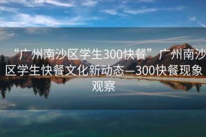 “廣州南沙區(qū)學生300快餐”廣州南沙區(qū)學生快餐文化新動態(tài)—300快餐現象觀察
