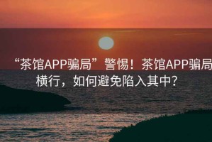 “茶館APP騙局”警惕！茶館APP騙局橫行，如何避免陷入其中？