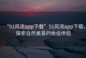 “51風(fēng)流app下載”51風(fēng)流app下載，探索自然美景的絕佳伴侶
