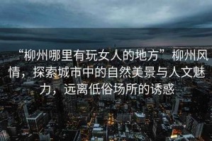 “柳州哪里有玩女人的地方”柳州風(fēng)情，探索城市中的自然美景與人文魅力，遠(yuǎn)離低俗場(chǎng)所的誘惑