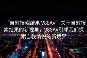 “自慰搜索結(jié)果 V88AV”關(guān)于自慰搜索結(jié)果的新視角，V88AV引領(lǐng)我們探索自我愉悅的新境界