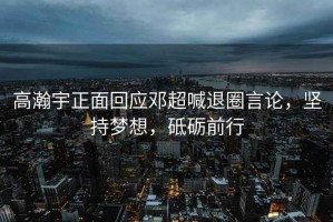 高瀚宇正面回應(yīng)鄧超喊退圈言論，堅持夢想，砥礪前行