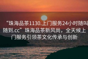 “珠海品茶1130.上門(mén)服務(wù)24小時(shí)隨叫隨到.cc”珠海品茶新風(fēng)尚，全天候上門(mén)服務(wù)引領(lǐng)茶文化傳承與創(chuàng)新