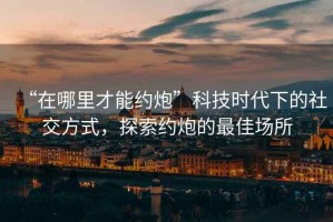 “在哪里才能約炮”科技時代下的社交方式，探索約炮的最佳場所