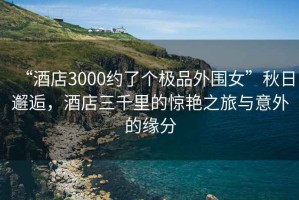 “酒店3000約了個極品外圍女”秋日邂逅，酒店三千里的驚艷之旅與意外的緣分