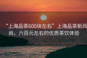 “上海品茶600塊左右”上海品茶新風(fēng)尚，六百元左右的優(yōu)質(zhì)茶飲體驗