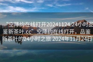 “空降約在線打開(kāi)20241124.24小時(shí)品鑒新茶葉.cc”空降約在線打開(kāi)，品鑒新茶葉的24小時(shí)之旅 2024年11月24日
