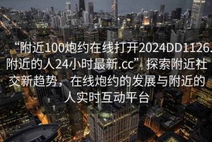 “附近100炮約在線打開2024DD1126.附近的人24小時最新.cc”探索附近社交新趨勢，在線炮約的發(fā)展與附近的人實時互動平臺