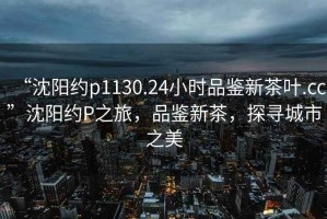 “沈陽約p1130.24小時(shí)品鑒新茶葉.cc”沈陽約P之旅，品鑒新茶，探尋城市之美