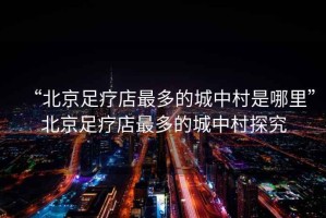 “北京足療店最多的城中村是哪里”北京足療店最多的城中村探究