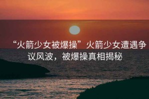 “火箭少女被爆操”火箭少女遭遇爭(zhēng)議風(fēng)波，被爆操真相揭秘