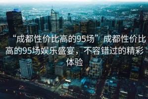 “成都性價比高的95場”成都性價比高的95場娛樂盛宴，不容錯過的精彩體驗