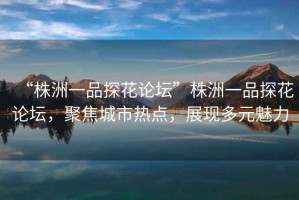 “株洲一品探花論壇”株洲一品探花論壇，聚焦城市熱點(diǎn)，展現(xiàn)多元魅力