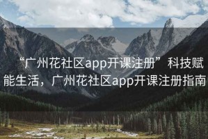 “廣州花社區(qū)app開課注冊”科技賦能生活，廣州花社區(qū)app開課注冊指南