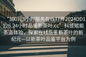 “300元3小時(shí)服務(wù)在線打開(kāi)2024DD1126.24小時(shí)品鑒新茶葉.cc”科技賦能茶道體驗(yàn)，探索在線品鑒新茶葉的新紀(jì)元—以新茶葉品鑒平臺(tái)為例
