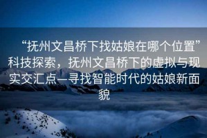 “撫州文昌橋下找姑娘在哪個位置”科技探索，撫州文昌橋下的虛擬與現(xiàn)實(shí)交匯點(diǎn)—尋找智能時代的姑娘新面貌