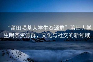 “莆田喝茶大學(xué)生資源群”莆田大學(xué)生喝茶資源群，文化與社交的新領(lǐng)域