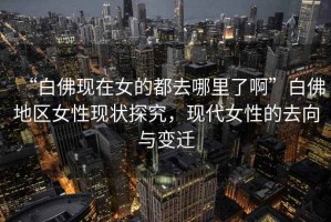 “白佛現(xiàn)在女的都去哪里了啊”白佛地區(qū)女性現(xiàn)狀探究，現(xiàn)代女性的去向與變遷