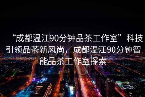 “成都溫江90分鐘品茶工作室”科技引領(lǐng)品茶新風(fēng)尚，成都溫江90分鐘智能品茶工作室探索
