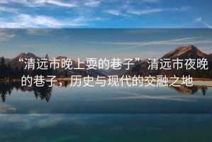 “清遠(yuǎn)市晚上耍的巷子”清遠(yuǎn)市夜晚的巷子，歷史與現(xiàn)代的交融之地
