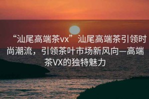 “汕尾高端茶vx”汕尾高端茶引領時尚潮流，引領茶葉市場新風向—高端茶VX的獨特魅力
