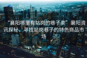 “襄陽哪里有站崗的巷子賣”襄陽資訊探秘，尋找站崗巷子的特色商品市場