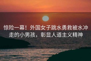 驚險(xiǎn)一幕！外國女子跳水勇救被水沖走的小男孩，彰顯人道主義精神