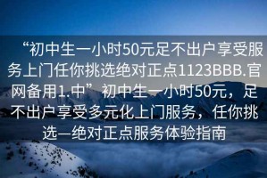 “初中生一小時(shí)50元足不出戶享受服務(wù)上門任你挑選絕對(duì)正點(diǎn)1123BBB.官網(wǎng)備用1.中”初中生一小時(shí)50元，足不出戶享受多元化上門服務(wù)，任你挑選—絕對(duì)正點(diǎn)服務(wù)體驗(yàn)指南