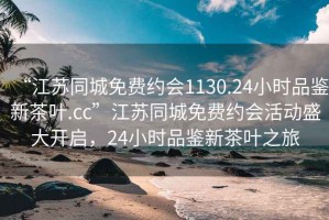 “江蘇同城免費(fèi)約會1130.24小時(shí)品鑒新茶葉.cc”江蘇同城免費(fèi)約會活動(dòng)盛大開啟，24小時(shí)品鑒新茶葉之旅