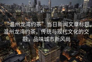 “溫州龍灣約茶”當(dāng)日新聞文章標(biāo)題，溫州龍灣約茶，傳統(tǒng)與現(xiàn)代文化的交融，品味城市新風(fēng)尚