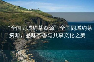 “全國同城約茶資源”全國同城約茶資源，品味茶香與共享文化之美