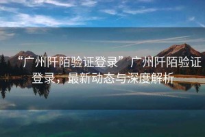“廣州阡陌驗證登錄”廣州阡陌驗證登錄，最新動態(tài)與深度解析