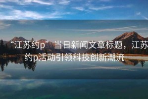 “江蘇約p”當(dāng)日新聞文章標(biāo)題，江蘇約p活動引領(lǐng)科技創(chuàng)新潮流